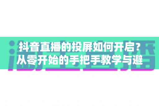 抖音直播的投屏如何开启?从零开始的手把手教学与避坑指南 抖音直播的投屏如何开启?从零开始的手把手教学与避坑指南