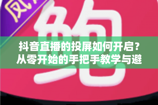 抖音直播的投屏如何开启?从零开始的手把手教学与避坑指南 抖音直播的投屏如何开启?从零开始的手把手教学与避坑指南