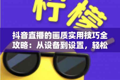抖音直播的画质实用技巧全攻略:从设备到设置,轻松打造高清直播间 抖音直播的画质实用技巧全攻略:从设备到设置,轻松打造高清直播间