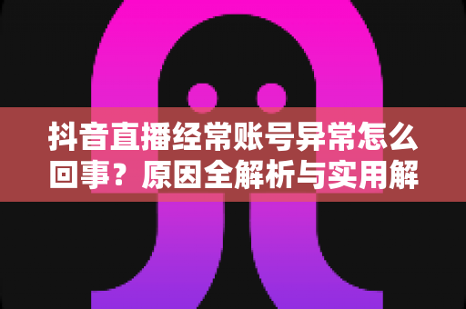 抖音直播经常账号异常怎么回事?原因全解析与实用解决方案指南 抖音直播经常账号异常怎么回事?原因全解析与实用解决方案指南