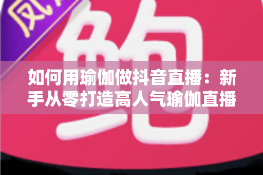 如何用瑜伽做抖音直播：新手从零打造高人气瑜伽直播间的完整实战指南