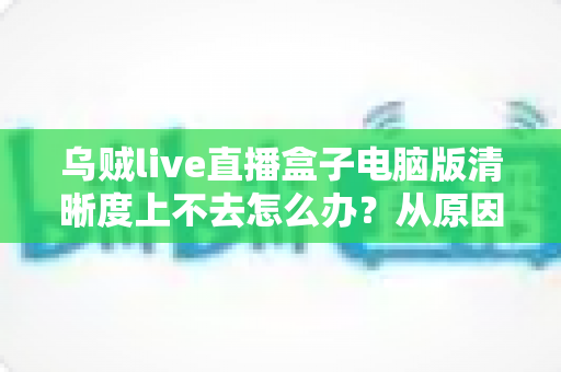 乌贼live直播盒子电脑版清晰度上不去怎么办?从原因排查到彻底解决的一站式实用指南 乌贼live直播盒子电脑版清晰度上不去怎么办?从原因排查到彻底解决的一站式实用指南
