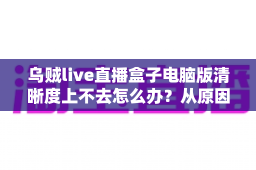 乌贼live直播盒子电脑版清晰度上不去怎么办?从原因排查到彻底解决的一站式实用指南 乌贼live直播盒子电脑版清晰度上不去怎么办?从原因排查到彻底解决的一站式实用指南