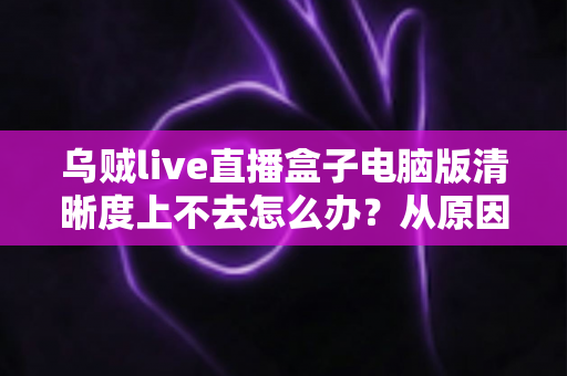 乌贼live直播盒子电脑版清晰度上不去怎么办？从原因排查到彻底解决的一站式实用指南