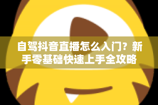 自驾抖音直播怎么入门?新手零基础快速上手全攻略 自驾抖音直播怎么入门?新手零基础快速上手全攻略