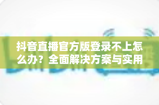 抖音直播官方版登录不上怎么办？全面解决方案与实用技巧大公开