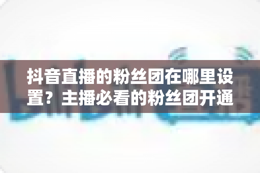 抖音直播的粉丝团在哪里设置?主播必看的粉丝团开通与运营全攻略 抖音直播的粉丝团在哪里设置?主播必看的粉丝团开通与运营全攻略