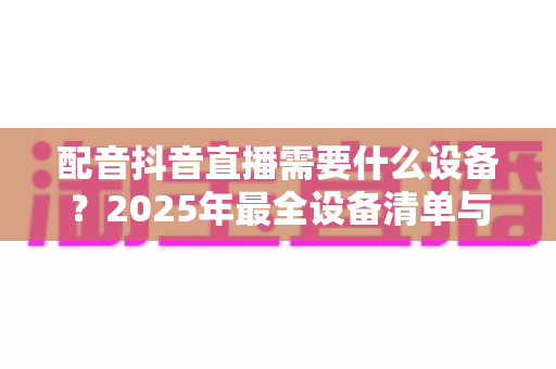 配音抖音直播需要什么设备？2025年最全设备清单与选购指南