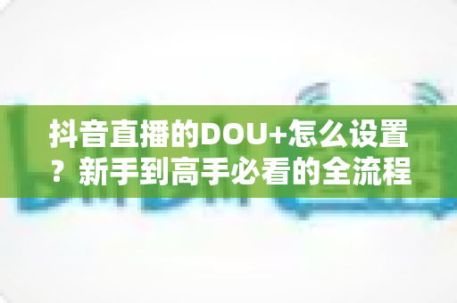 抖音直播的DOU+怎么设置?新手到高手必看的全流程投放实战指南 抖音直播的DOU+怎么设置?新手到高手必看的全流程投放实战指南