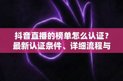 抖音直播的榜单怎么认证?最新认证条件、详细流程与上榜攻略全解析 抖音直播的榜单怎么认证?最新认证条件、详细流程与上榜攻略全解析