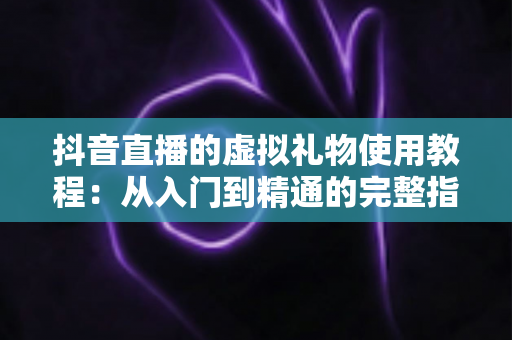 抖音直播的虚拟礼物使用教程：从入门到精通的完整指南，轻松玩转直播间互动打赏