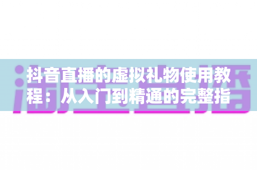 抖音直播的虚拟礼物使用教程：从入门到精通的完整指南，轻松玩转直播间互动打赏