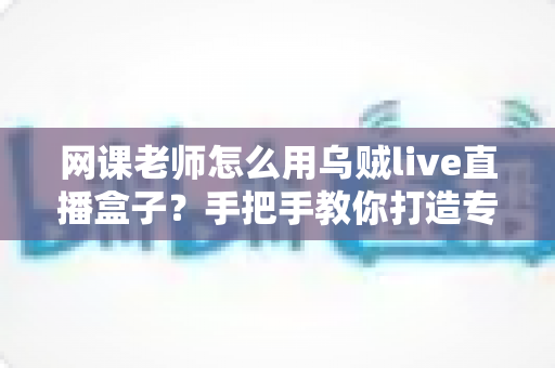 网课老师怎么用乌贼live直播盒子？手把手教你打造专业级线上课堂