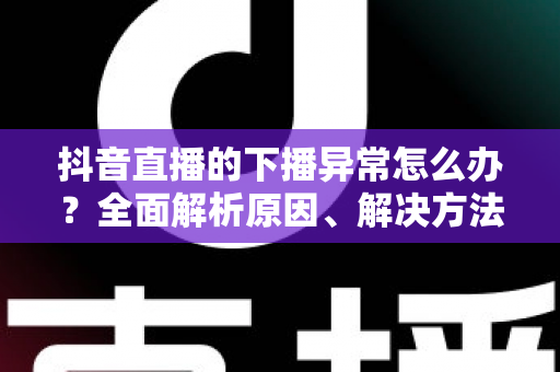 抖音直播的下播异常怎么办？全面解析原因、解决方法与预防技巧，助你告别直播中断烦恼