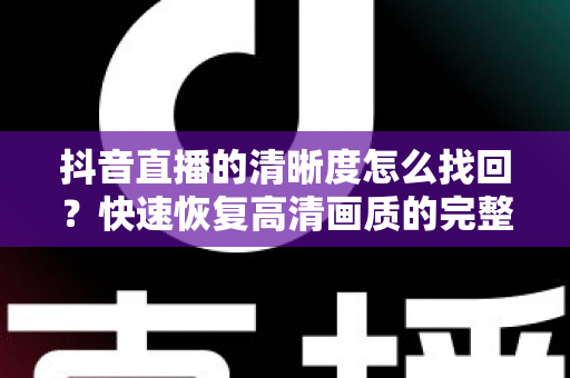 抖音直播的清晰度怎么找回?快速恢复高清画质的完整实用攻略 抖音直播的清晰度怎么找回?快速恢复高清画质的完整实用攻略