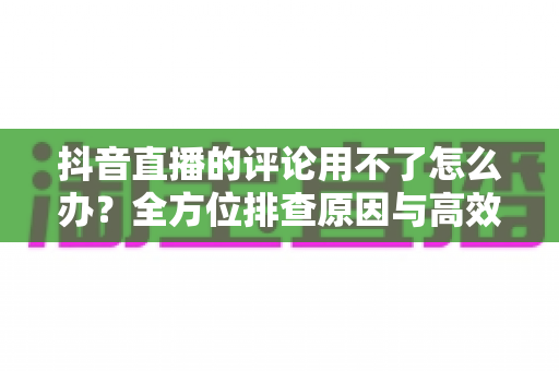 抖音直播的评论用不了怎么办?全方位排查原因与高效解决方法指南 抖音直播的评论用不了怎么办?全方位排查原因与高效解决方法指南