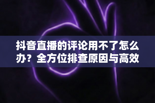 抖音直播的评论用不了怎么办？全方位排查原因与高效解决方法指南