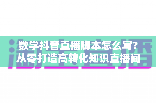 数学抖音直播脚本怎么写?从零打造高转化知识直播间的实战指南 数学抖音直播脚本怎么写?从零打造高转化知识直播间的实战指南