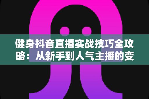 健身抖音直播实战技巧全攻略：从新手到人气主播的变现成长指南