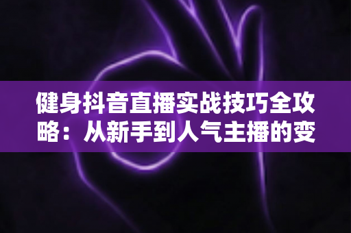 健身抖音直播实战技巧全攻略：从新手到人气主播的变现成长指南