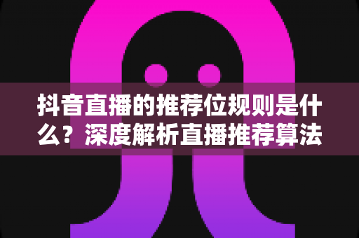 抖音直播的推荐位规则是什么？深度解析直播推荐算法机制与流量获取实战指南