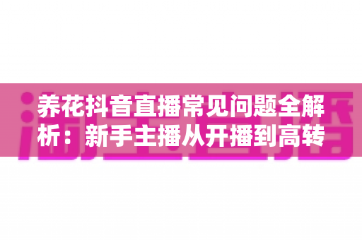 养花抖音直播常见问题全解析:新手主播从开播到高转化带货的实战指南 养花抖音直播常见问题全解析:新手主播从开播到高转化带货的实战指南