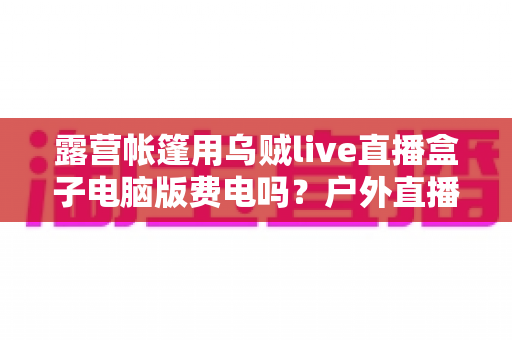 露营帐篷用乌贼live直播盒子电脑版费电吗？户外直播耗电全解析与省电实战指南