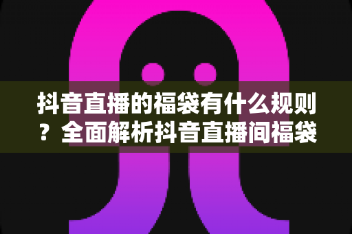 抖音直播的福袋有什么规则?全面解析抖音直播间福袋玩法、参与条件与中奖技巧大全 抖音直播的福袋有什么规则?全面解析抖音直播间福袋玩法、参与条件与中奖技巧大全