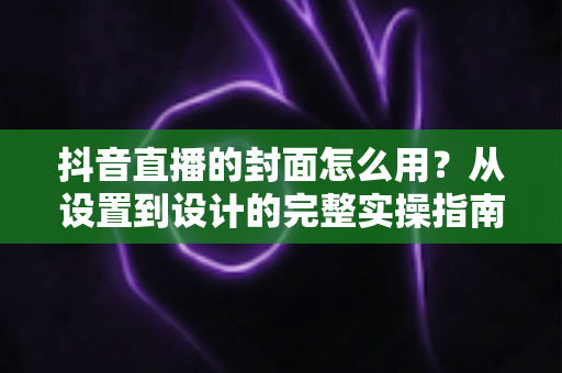 抖音直播的封面怎么用？从设置到设计的完整实操指南与引流技巧全解析