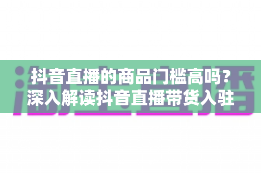 抖音直播的商品门槛高吗?深入解读抖音直播带货入驻条件、费用与破解方法 抖音直播的商品门槛高吗?深入解读抖音直播带货入驻条件、费用与破解方法