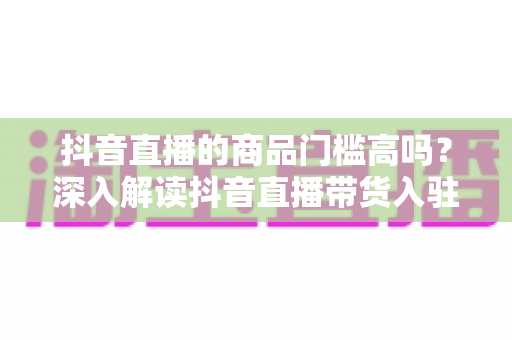 抖音直播的商品门槛高吗?深入解读抖音直播带货入驻条件、费用与破解方法 抖音直播的商品门槛高吗?深入解读抖音直播带货入驻条件、费用与破解方法