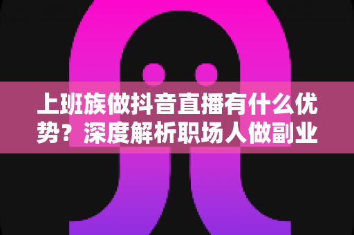 上班族做抖音直播有什么优势？深度解析职场人做副业直播的五大核心竞争力与变现思路