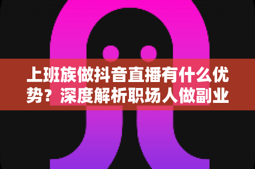 上班族做抖音直播有什么优势？深度解析职场人做副业直播的五大核心竞争力与变现思路