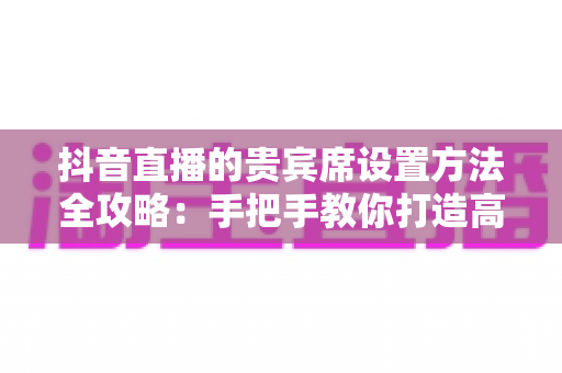 抖音直播的贵宾席设置方法全攻略:手把手教你打造高互动、高收益的王牌直播间 抖音直播的贵宾席设置方法全攻略:手把手教你打造高互动、高收益的王牌直播间