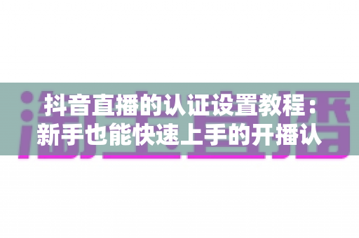 抖音直播的认证设置教程：新手也能快速上手的开播认证全流程指南