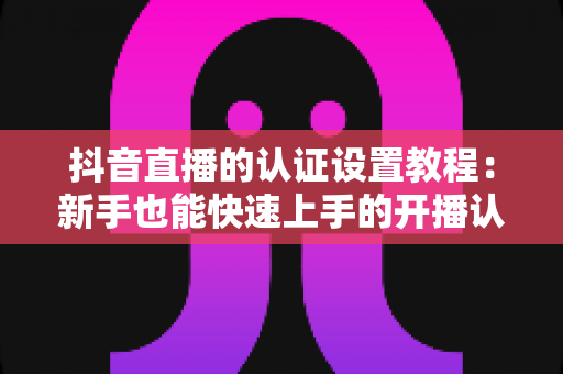 抖音直播的认证设置教程：新手也能快速上手的开播认证全流程指南