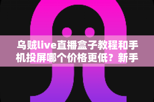 乌贼live直播盒子教程和手机投屏哪个价格更低？新手省钱避坑全指南