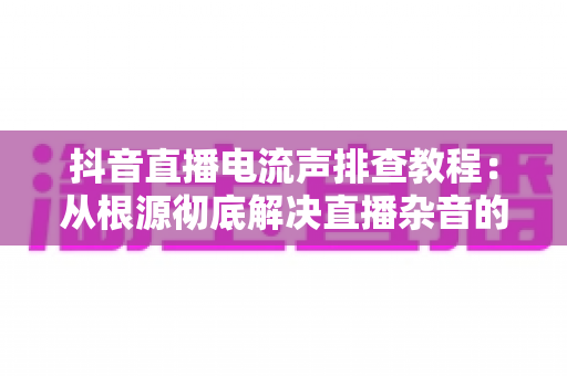 抖音直播电流声排查教程:从根源彻底解决直播杂音的实战指南 抖音直播电流声排查教程:从根源彻底解决直播杂音的实战指南
