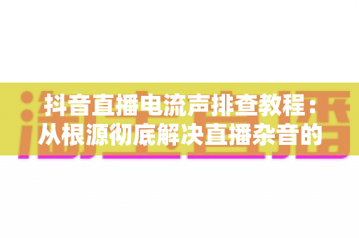 抖音直播电流声排查教程:从根源彻底解决直播杂音的实战指南 抖音直播电流声排查教程:从根源彻底解决直播杂音的实战指南