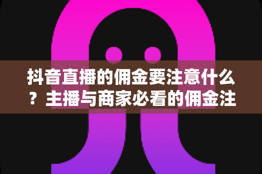 抖音直播的佣金要注意什么？主播与商家必看的佣金注意事项与避坑全指南