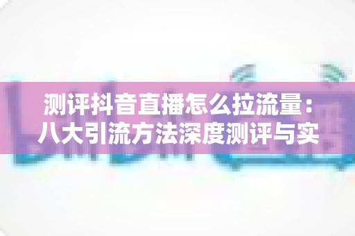 测评抖音直播怎么拉流量:八大引流方法深度测评与实战指南 测评抖音直播怎么拉流量:八大引流方法深度测评与实战指南