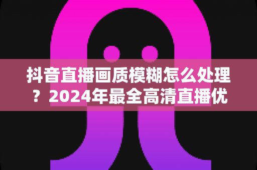 抖音直播画质模糊怎么处理？2024年最全高清直播优化指南，助你快速提升直播清晰度