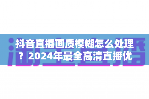 抖音直播画质模糊怎么处理？2024年最全高清直播优化指南，助你快速提升直播清晰度