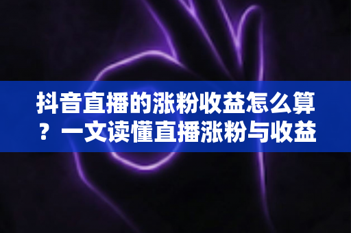 抖音直播的涨粉收益怎么算？一文读懂直播涨粉与收益计算规则及变现技巧