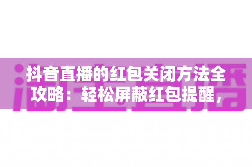 抖音直播的红包关闭方法全攻略：轻松屏蔽红包提醒，还你清爽直播间体验