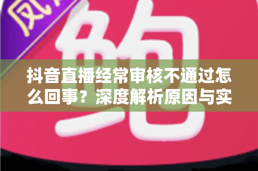 抖音直播经常审核不通过怎么回事?深度解析原因与实用解决指南 抖音直播经常审核不通过怎么回事?深度解析原因与实用解决指南