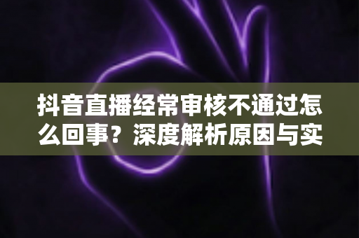 抖音直播经常审核不通过怎么回事?深度解析原因与实用解决指南 抖音直播经常审核不通过怎么回事?深度解析原因与实用解决指南