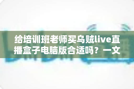 给培训班老师买乌贼live直播盒子电脑版合适吗?一文读懂直播设备选购要点 给培训班老师买乌贼live直播盒子电脑版合适吗?一文读懂直播设备选购要点
