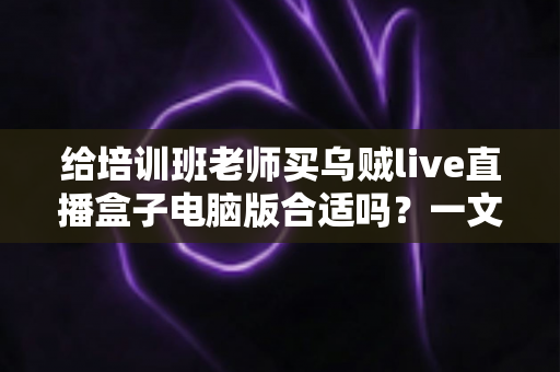 给培训班老师买乌贼live直播盒子电脑版合适吗？一文读懂直播设备选购要点