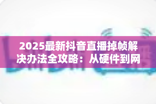 2025最新抖音直播掉帧解决办法全攻略:从硬件到网络,彻底告别直播卡顿烦恼 2025最新抖音直播掉帧解决办法全攻略:从硬件到网络,彻底告别直播卡顿烦恼